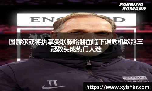 图赫尔或将执掌曼联滕哈赫面临下课危机欧冠三冠教头成热门人选